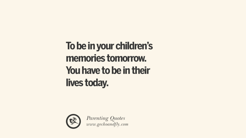 To be in your children's memories tomorrow. You have to be in their lives today.