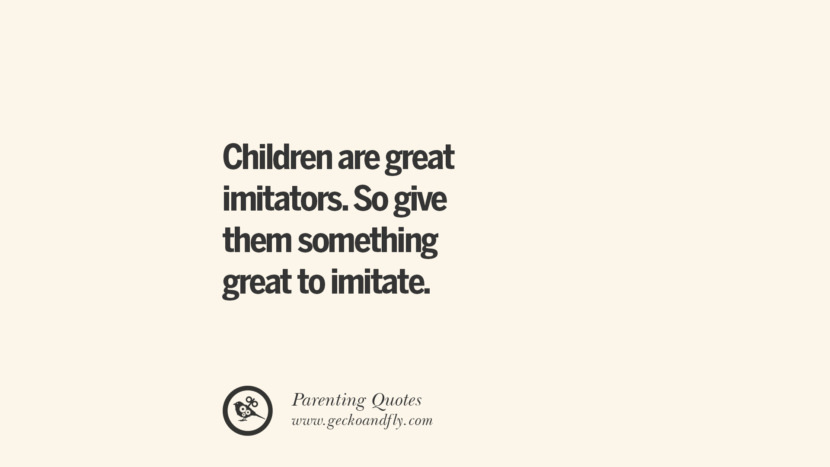 Children ate great imitators. So give them something great to imitate.