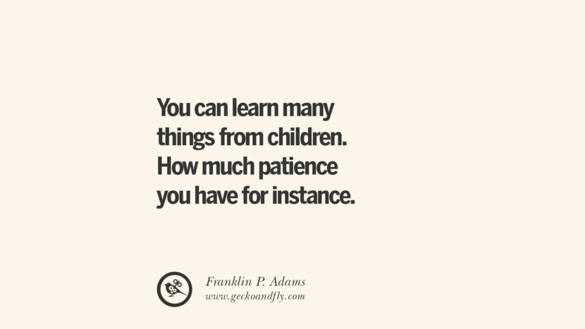You can learn many things from children. How much patience you have for instance. - Franklin P. Adams