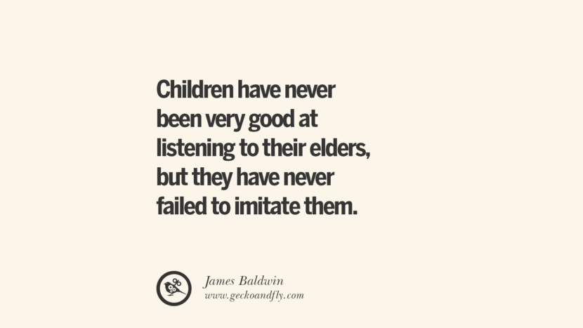 Children have never been very good at listening to their elders, but they have never failed to imitate them. - James Baldwin