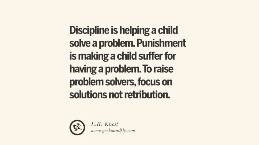 Discipline is helping a child solve a problem. Punishment is making a child suffer for having a problem. To raise problem solvers, focus on solutions not retribution. - L.R. Knost