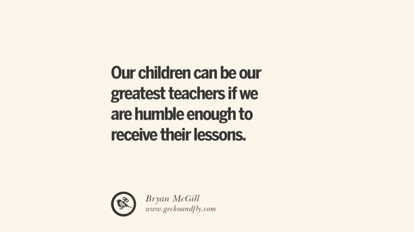 Our children can be their greatest teachers if they are humble enough to receive their lessons. - Bryan McGill